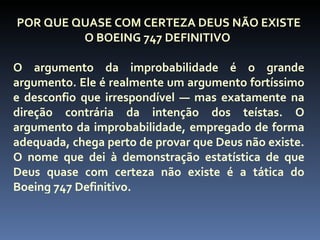 POR QUE QUASE COM CERTEZA DEUS NÃO EXISTE
         O BOEING 747 DEFINITIVO

O argumento da improbabilidade é o grande
argumento. Ele é realmente um argumento fortíssimo
e desconfio que irrespondível — mas exatamente na
direção contrária da intenção dos teístas. O
argumento da improbabilidade, empregado de forma
adequada, chega perto de provar que Deus não existe.
O nome que dei à demonstração estatística de que
Deus quase com certeza não existe é a tática do
Boeing 747 Definitivo.
 