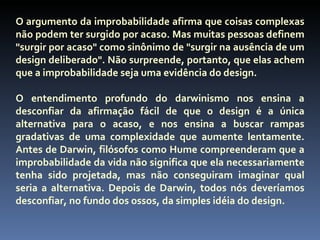 O argumento da improbabilidade afirma que coisas complexas
não podem ter surgido por acaso. Mas muitas pessoas definem
"surgir por acaso" como sinônimo de "surgir na ausência de um
design deliberado". Não surpreende, portanto, que elas achem
que a improbabilidade seja uma evidência do design.

O entendimento profundo do darwinismo nos ensina a
desconfiar da afirmação fácil de que o design é a única
alternativa para o acaso, e nos ensina a buscar rampas
gradativas de uma complexidade que aumente lentamente.
Antes de Darwin, filósofos como Hume compreenderam que a
improbabilidade da vida não significa que ela necessariamente
tenha sido projetada, mas não conseguiram imaginar qual
seria a alternativa. Depois de Darwin, todos nós deveríamos
desconfiar, no fundo dos ossos, da simples idéia do design.
 