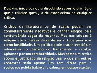 Dawkins inicia sua obra discutindo sobre o privilégio
que a religião goza , o de estar acima de qualquer
crítica.

Críticos de literatura ou de teatro podem ser
zombeteiramente negativos e ganhar elogios pela
contundência sagaz da resenha. Mas nas críticas à
religião até a clareza deixa de ser virtude para soar
como hostilidade. Um político pode atacar sem dó um
adversário no plenário do Parlamento e receber
aplausos por sua combatividade. Mas basta um crítico
sóbrio e justificado da religião usar o que em outros
contextos seria apenas um tom direto para a
sociedade polida balançar a cabeça em desaprovação.
 