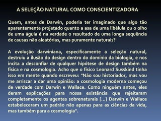 A SELEÇÃO NATURAL COMO CONSCIENTIZADORA

Quem, antes de Darwin, poderia ter imaginado que algo tão
aparentemente projetado quanto a asa de uma libélula ou o olho
de uma águia é na verdade o resultado de uma longa sequência
de causas não aleatórias, mas puramente naturais?

A evolução darwiniana, especificamente a seleção natural,
destruiu a ilusão do design dentro do domínio da biologia, e nos
incita a desconfiar de qualquer hipótese de design também na
física e na cosmologia. Acho que o físico Leonard Susskind tinha
isso em mente quando escreveu: "Não sou historiador, mas vou
me arriscar a dar uma opinião: a cosmologia moderna começou
de verdade com Darwin e Wallace. Como ninguém antes, eles
deram explicações para nossa existência que rejeitaram
completamente os agentes sobrenaturais [...] Darwin e Wallace
estabeleceram um padrão não apenas para as ciências da vida,
mas também para a cosmologia".
 