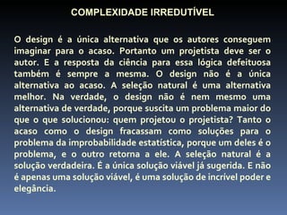 COMPLEXIDADE IRREDUTÍVEL

O design é a única alternativa que os autores conseguem
imaginar para o acaso. Portanto um projetista deve ser o
autor. E a resposta da ciência para essa lógica defeituosa
também é sempre a mesma. O design não é a única
alternativa ao acaso. A seleção natural é uma alternativa
melhor. Na verdade, o design não é nem mesmo uma
alternativa de verdade, porque suscita um problema maior do
que o que solucionou: quem projetou o projetista? Tanto o
acaso como o design fracassam como soluções para o
problema da improbabilidade estatística, porque um deles é o
problema, e o outro retorna a ele. A seleção natural é a
solução verdadeira. É a única solução viável já sugerida. E não
é apenas uma solução viável, é uma solução de incrível poder e
elegância.
 