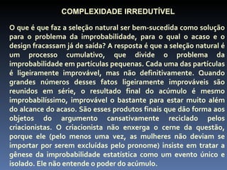 COMPLEXIDADE IRREDUTÍVEL

O que é que faz a seleção natural ser bem-sucedida como solução
para o problema da improbabilidade, para o qual o acaso e o
design fracassam já de saída? A resposta é que a seleção natural é
um processo cumulativo, que divide o problema da
improbabilidade em partículas pequenas. Cada uma das partículas
é ligeiramente improvável, mas não definitivamente. Quando
grandes números desses fatos ligeiramente improváveis são
reunidos em série, o resultado final do acúmulo é mesmo
improbabilíssimo, improvável o bastante para estar muito além
do alcance do acaso. São esses produtos finais que dão forma aos
objetos do argumento cansativamente reciclado pelos
criacionistas. O criacionista não enxerga o cerne da questão,
porque ele (pelo menos uma vez, as mulheres não deviam se
importar por serem excluídas pelo pronome) insiste em tratar a
gênese da improbabilidade estatística como um evento único e
isolado. Ele não entende o poder do acúmulo.
 