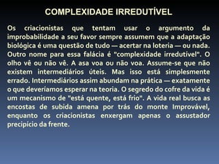 COMPLEXIDADE IRREDUTÍVEL
Os criacionistas que tentam usar o argumento da
improbabilidade a seu favor sempre assumem que a adaptação
biológica é uma questão de tudo — acertar na loteria — ou nada.
Outro nome para essa falácia é "complexidade irredutível". O
olho vê ou não vê. A asa voa ou não voa. Assume-se que não
existem intermediários úteis. Mas isso está simplesmente
errado. Intermediários assim abundam na prática — exatamente
o que deveríamos esperar na teoria. O segredo do cofre da vida é
um mecanismo de "está quente, está frio". A vida real busca as
encostas de subida amena por trás do monte Improvável,
enquanto os criacionistas enxergam apenas o assustador
precipício da frente.
 