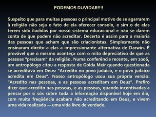 PODEMOS DUVIDAR!!!!

Suspeito que para muitas pessoas o principal motivo de se agarrarem
à religião não seja o fato de ela oferecer consolo, e sim o de elas
terem sido iludidas por nosso sistema educacional e não se darem
conta de que podem não acreditar. Decerto é assim para a maioria
das pessoas que acham que são criacionistas. Simplesmente não
ensinaram direito a elas a impressionante alternativa de Darwin. É
provável que o mesmo aconteça com o mito depreciativo de que as
pessoas "precisam" da religião. Numa conferência recente, em 2006,
um antropólogo citou a resposta de Golda Meir quando questionada
se acreditava em Deus: "Acredito no povo judaico, e o povo judaico
acredita em Deus". Nosso antropólogo usou sua própria versão:
"Acredito nas pessoas, e as pessoas acreditam em Deus". Prefiro
dizer que acredito nas pessoas, e as pessoas, quando incentivadas a
pensar por si sós sobre toda a informação disponível hoje em dia,
com muita freqüência acabam não acreditando em Deus, e vivem
uma vida realizada — uma vida livre de verdade.
 