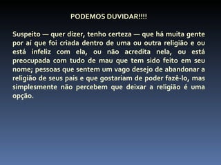 PODEMOS DUVIDAR!!!!

Suspeito — quer dizer, tenho certeza — que há muita gente
por aí que foi criada dentro de uma ou outra religião e ou
está infeliz com ela, ou não acredita nela, ou está
preocupada com tudo de mau que tem sido feito em seu
nome; pessoas que sentem um vago desejo de abandonar a
religião de seus pais e que gostariam de poder fazê-lo, mas
simplesmente não percebem que deixar a religião é uma
opção.
 