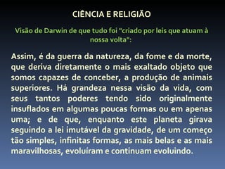 CIÊNCIA E RELIGIÃO
 Visão de Darwin de que tudo foi "criado por leis que atuam à
                       nossa volta":

Assim, é da guerra da natureza, da fome e da morte,
que deriva diretamente o mais exaltado objeto que
somos capazes de conceber, a produção de animais
superiores. Há grandeza nessa visão da vida, com
seus tantos poderes tendo sido originalmente
insuflados em algumas poucas formas ou em apenas
uma; e de que, enquanto este planeta girava
seguindo a lei imutável da gravidade, de um começo
tão simples, infinitas formas, as mais belas e as mais
maravilhosas, evoluíram e continuam evoluindo.
 