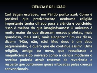 CIÊNCIA E RELIGIÃO
Carl Sagan escreveu, em Pálido ponto azul: Como é
possível que praticamente nenhuma religião
importante tenha olhado para a ciência e concluído:
"Isso é melhor do que imaginávamos! O universo é
muito maior do que disseram nossos profetas, mais
grandioso, mais sutil, mais elegante"? Em vez disso,
dizem: "Não, não, não! Meu deus é um deus
pequenininho, e quero que ele continue assim". Uma
religião, antiga ou nova, que ressaltasse a
magnificência do universo como a ciência moderna o
revelou poderia atrair reservas de reverência e
respeito que continuam quase intocadas pelas crenças
convencionais.
 
