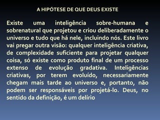 A HIPÓTESE DE QUE DEUS EXISTE

Existe    uma     inteligência     sobre-humana       e
sobrenatural que projetou e criou deliberadamente o
universo e tudo que há nele, incluindo nós. Este livro
vai pregar outra visão: qualquer inteligência criativa,
de complexidade suficiente para projetar qualquer
coisa, só existe como produto final de um processo
extenso de evolução gradativa. Inteligências
criativas, por terem evoluído, necessariamente
chegam mais tarde ao universo e, portanto, não
podem ser responsáveis por projetá-lo. Deus, no
sentido da definição, é um delírio
 