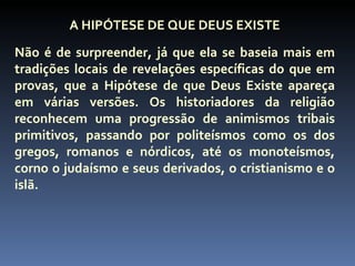 A HIPÓTESE DE QUE DEUS EXISTE
Não é de surpreender, já que ela se baseia mais em
tradições locais de revelações específicas do que em
provas, que a Hipótese de que Deus Existe apareça
em várias versões. Os historiadores da religião
reconhecem uma progressão de animismos tribais
primitivos, passando por politeísmos como os dos
gregos, romanos e nórdicos, até os monoteísmos,
corno o judaísmo e seus derivados, o cristianismo e o
islã.
 