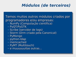 Módulos (de terceiros)

Temos muitos outros módulos criados por
programadores e/ou empresas:
 –   NumPy (Computação científica)
 –   PyQT/PyGTK
 –   Scribe (servidor de logs)
 –   Storm (Orm criado pela Canonical)
 –   PyMongo
 –   python-ldap
 –   memcached
 –   PyMT (Multitouch)
 –   e muuuuuuitas outras...
 