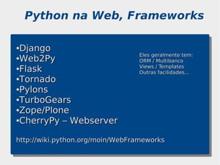 Python na Web, Frameworks

●Django
                                 Eles geralmente tem:
●Web2Py
                                 ORM / Multibanco
●Flask                           Views / Templates
                                 Outras facilidades...
●Tornado

●Pylons

●TurboGears

●Zope/Plone

●CherryPy – Webserver




http://wiki.python.org/moin/WebFrameworks
 