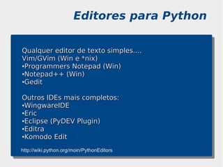 Editores para Python

Qualquer editor de texto simples....
Vim/GVim (Win e *nix)
●Programmers Notepad (Win)

●Notepad++ (Win)

●Gedit




Outros IDEs mais completos:
●WingwareIDE

●Eric

●Eclipse (PyDEV Plugin)

●Editra

●Komodo Edit



http://wiki.python.org/moin/PythonEditors
 