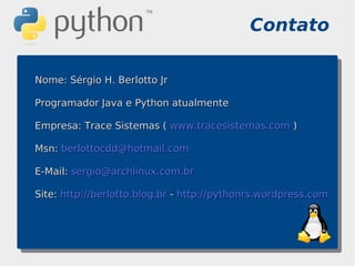 Contato

Nome: Sérgio H. Berlotto Jr

Programador Java e Python atualmente

Empresa: Trace Sistemas ( www.tracesistemas.com )

Msn: berlottocdd@hotmail.com

E-Mail: sergio@archlinux.com.br

Site: http://berlotto.blog.br - http://pythonrs.wordpress.com
 