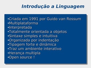 Introdução a Linguagem

●Criada em 1991 por Guido van Rossum
●Multiplataforma

●Interpretada

●Totalmente orientada a objetos

●Sintaxe simples e intuitiva

●Organizada por indentação

●Tipagem forte e dinâmica

●Traz um ambiente interativo

●Herança multipla

●Open source !
 