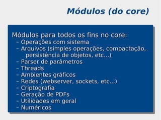 Módulos (do core)

Módulos para todos os fins no core:
 –   Operações com sistema
 –   Arquivos (simples operações, compactação,
      persistência de objetos, etc...)
 –   Parser de parâmetros
 –   Threads
 –   Ambientes gráficos
 –   Redes (webserver, sockets, etc...)
 –   Criptografia
 –   Geração de PDFs
 –   Utilidades em geral
 –   Numéricos
 