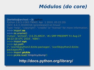 Módulos (do core)

[berlotto@archost ~]$ python
Python 2.6.5 (r265:79063, Apr 1 2010, 05:22:20)
[GCC 4.4.3 20100316 (prerelease)] on linux2
Type "help", "copyright", "credits" or "license" for more information.
>>> import os
>>> os.uname()
('Linux', 'archost', '2.6.35-ARCH', '#1 SMP PREEMPT Fri Aug 27
16:22:18 UTC 2010', 'i686')
>>> import sys
>>> sys.path
['', '/usr/lib/python2.6/site-packages', '/usr/lib/python2.6/site-
packages/PIL']
>>> import pickle
>>> pickle.load('/tmp/my/dump')

          http://docs.python.org/library/
 