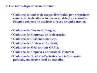 Cadastros disponíveis no sistema: Cadastro de senhas de acesso distribuído por programas com controle de alteração, inclusão, deleção e consultas. Possui o controle de usuários através de senha master. Cadastro de Bancos de Sangue; Cadastro de Empresas de Incineração; Cadastro de Convênios Médicos; Cadastro de Clínicas e Hospitais;  Cadastro de Médicos (por CRM); Cadastro de Empresas de Sorologia Externa; Cadastro de Doadores/Pacientes com informações pessoais, endereço e local de trabalho; 