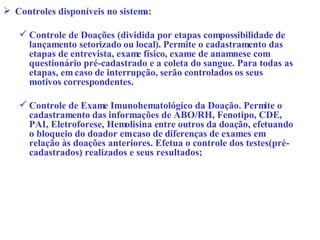 Controles disponíveis no sistema: Controle de Doações (dividida por etapas com possibilidade de lançamento setorizado ou local). Permite o cadastramento das etapas de entrevista, exame físico, exame de anamnese com questionário pré-cadastrado e a coleta do sangue. Para todas as etapas, em caso de interrupção, serão controlados os seus motivos correspondentes. Controle de Exame Imunohematológico da Doação. Permite o cadastramento das informações de ABO/RH, Fenotipo, CDE, PAI, Eletroforese, Hemolisina entre outros da doação, efetuando o bloqueio do doador em caso de diferenças de exames em relação às doações anteriores. Efetua o controle dos testes(pré-cadastrados) realizados e seus resultados; 