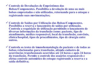Controle de Devoluções de Empréstimos das Bolsas/Componentes. Possibilita a devolução de uma ou mais bolsas emprestadas e não utilizadas, retornando para o estoque e registrando suas movimentações; Controle de Saídas por Utilização das Bolsas/Componentes. Possibilita a reserva e lançamento de saídas por utilização. Controla a requisição de utilização permitindo o lançamento de diversas informações da transfusão como: paciente, tipo de atendimento, médico responsável, local da transfusão, convênio, clínica/hospital, tipos de procedimentos, tipo de cirurgia entre outros.  Controla os testes de imunohematologia do paciente e de todas as bolsas relacionadas para transfusão, além do cadastro de ocorrências transfusionais ocorridas até 24 horas e após 24 horas da transfusão. Permite o controle dos usuários responsáveis e efetua controle automático do estoque registrando a reserva e a saída definitiva; 