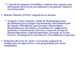 Controle de Sangrias. Possibilita o cadastro das sangrias com informações diversas do procedimento e do paciente, inclusive sua incineração; Boletins Mensais (AVISA)  disponíveis no sistema: Triagem, Coleta, Entrada e Saída de Hemocomponentes, Recebimento para Estoque/Abastecimento, Recebimento por Devolução, Distribuição para Estoque/Abastecimento, Distribuição por Devolução, Transfusão de Componentes, Incidentes Transfusionais Adversos, Causas de Perdas de Hemocomponentes, Imunohematologia, Sorologia de Exame Externo, Sorologia de Exame Interno e Procedimentos Especiais; Relatórios Diversos de Apoio e Gerenciais com opção de configuração de impressoras e suas propriedades por micro computador; 