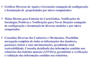 Gráficos Diversos de Apoio e Gerenciais com opção de configuração e formatação de  propriedades por micro computador; Malas Diretas para Emissão de Carteirinhas, Notificações de Sorologias Positivas e Notificações para Novas Doações com opção de configuração e formatação de diversos modelos e por micro computador. Consultas Diversas dos Cadastros e Movimentos. Possibilita navegação completa de todas as informações dos doadores, pacientes, bolsas e suas movimentações, permitindo total rastreabilidade. Consulta detalhada das informações contidas nos relatórios dos boletins mensais (ANVISA), permitindo a verificação e validação das informações contidas nos relatórios. 