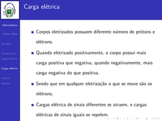 Eletrost´atica
Cleiton Rosa
Sum´ario
Introdu¸c˜ao e
carga el´etrica
Carga el´etrica
Usando
Beamer
Carga el´etrica
Corpos eletrizados possuem diferente n´umero de pr´otons e
el´etrons.
Quando eletrizado positivamente, o corpo possui mais
carga positiva que negativa, quando negativamente, mais
carga negativa do que positiva.
Sendo que em qualquer eletriza¸c˜ao o que se move s˜ao os
el´etrons.
Cargas el´etrica de sinais diferentes se atraem, e cargas
el´etricas de sinais iguais se repelem.
 
