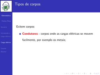 Eletrost´atica
Cleiton Rosa
Sum´ario
Introdu¸c˜ao e
carga el´etrica
Carga el´etrica
Usando
Beamer
Tipos de corpos
Exitem corpos:
Condutores - corpos onde as cargas el´etricas se movem
facilmente, por exemplo os metais;
 