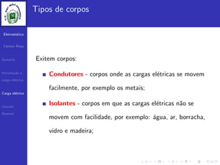 Eletrost´atica
Cleiton Rosa
Sum´ario
Introdu¸c˜ao e
carga el´etrica
Carga el´etrica
Usando
Beamer
Tipos de corpos
Exitem corpos:
Condutores - corpos onde as cargas el´etricas se movem
facilmente, por exemplo os metais;
Isolantes - corpos em que as cargas el´etricas n˜ao se
movem com facilidade, por exemplo: ´agua, ar, borracha,
vidro e madeira;
 