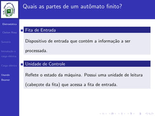 Eletrost´atica
Cleiton Rosa
Sum´ario
Introdu¸c˜ao e
carga el´etrica
Carga el´etrica
Usando
Beamer
Quais as partes de um autˆomato ﬁnito?
Fita de Entrada
Dispositivo de entrada que cont´em a informa¸c˜ao a ser
processada.
Unidade de Controle
Reﬂete o estado da m´aquina. Possui uma unidade de leitura
(cabe¸cote da ﬁta) que acessa a ﬁta de entrada.
 
