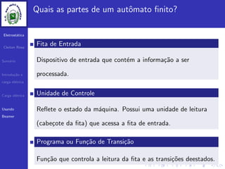 Eletrost´atica
Cleiton Rosa
Sum´ario
Introdu¸c˜ao e
carga el´etrica
Carga el´etrica
Usando
Beamer
Quais as partes de um autˆomato ﬁnito?
Fita de Entrada
Dispositivo de entrada que cont´em a informa¸c˜ao a ser
processada.
Unidade de Controle
Reﬂete o estado da m´aquina. Possui uma unidade de leitura
(cabe¸cote da ﬁta) que acessa a ﬁta de entrada.
Programa ou Fun¸c˜ao de Transi¸c˜ao
Fun¸c˜ao que controla a leitura da ﬁta e as transi¸c˜oes deestados.
 