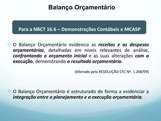  O Balanço Orçamentário evidencia as receitas e as despesas
orçamentárias, detalhadas em níveis relevantes de análise,
confrontando o orçamento inicial e as suas alterações com a
execução, demonstrando o resultado orçamentário.
(Alterado pela RESOLUÇÃO CFC Nº. 1.268/09)
 O Balanço Orçamentário é estruturado de forma a evidenciar a
integração entre o planejamento e a execução orçamentária.
Para a NBCT 16.6 – Demonstrações Contábeis e MCASP
Balanço Orçamentário
 