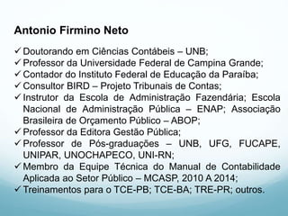 Antonio Firmino Neto
 Doutorando em Ciências Contábeis – UNB;
 Professor da Universidade Federal de Campina Grande;
 Contador do Instituto Federal de Educação da Paraíba;
 Consultor BIRD – Projeto Tribunais de Contas;
 Instrutor da Escola de Administração Fazendária; Escola
Nacional de Administração Pública – ENAP; Associação
Brasileira de Orçamento Público – ABOP;
 Professor da Editora Gestão Pública;
 Professor de Pós-graduações – UNB, UFG, FUCAPE,
UNIPAR, UNOCHAPECO, UNI-RN;
 Membro da Equipe Técnica do Manual de Contabilidade
Aplicada ao Setor Público – MCASP, 2010 A 2014;
 Treinamentos para o TCE-PB; TCE-BA; TRE-PR; outros.
 