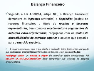Segundo a Lei 4.320/64, artigo 103, o Balanço Financeiro
demonstra os ingressos (entradas) e dispêndios (saídas) de
recursos financeiros a título de receitas e despesas
orçamentárias, bem como os recebimentos e pagamentos de
natureza extra-orçamentária, conjugados com os saldos de
disponibilidades do exercício anterior e aqueles que passarão
para o exercício seguinte.
 É importante atentar para o que dispõe o parágrafo único deste artigo, obrigando
que as despesas orçamentárias informadas no Balanço sejam as empenhadas:
Parágrafo único. Os Restos a Pagar do exercício serão computados NA
RECEITA EXTRA-ORÇAMENTÁRIA para compensar sua inclusão na despesa
orçamentária.
Balanço Financeiro
 