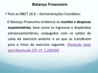 Para as NBCT 16.6 – Demonstrações Contábeis:
O Balanço Financeiro evidencia as receitas e despesas
orçamentárias, bem como os ingressos e dispêndios
extraorçamentários, conjugados com os saldos de
caixa do exercício anterior e os que se transferem
para o início do exercício seguinte. (Redação dada
pela Resolução CFC nº. 1.268/09)
Balanço Financeiro
Balanço Financeiro
 