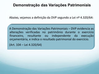 Abaixo, vejamos a definição da DVP segundo a Lei nº 4.320/64:
A Demonstração das Variações Patrimoniais – DVP evidencia as
alterações verificadas no patrimônio durante o exercício
financeiro, resultante ou independente da execução
orçamentária, e indica o resultado patrimonial do exercício.
(Art. 104 – Lei 4.320/64)
Demonstração das Variações Patrimoniais
 