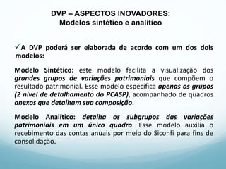 A DVP poderá ser elaborada de acordo com um dos dois
modelos:
Modelo Sintético: este modelo facilita a visualização dos
grandes grupos de variações patrimoniais que compõem o
resultado patrimonial. Esse modelo especifica apenas os grupos
(2 nível de detalhamento do PCASP), acompanhado de quadros
anexos que detalham sua composição.
Modelo Analítico: detalha os subgrupos das variações
patrimoniais em um único quadro. Esse modelo auxilia o
recebimento das contas anuais por meio do Siconfi para fins de
consolidação.
DVP – ASPECTOS INOVADORES:
Modelos sintético e analítico
 