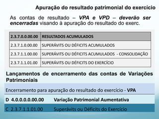 As contas de resultado – VPA e VPD – deverão ser
encerradas visando à apuração do resultado do exerc.
Apuração do resultado patrimonial do exercício
3.0.0.0.0.00.00 VARIAÇÃO PATRIMONIAL DIMINUTIVA
3.1.0.0.0.00.00 PESSOAL E ENCARGOS
3.2.0.0.0.00.00 BENEFÍCIOS PREVIDENCIÁRIOS E ASSISTENCIAIS
3.3.0.0.0.00.00 USO DE BENS, SERVIÇOS E CONSUMO DE CAPITAL FIXO
3.4.0.0.0.00.00 VARIAÇÕES PATRIMONIAIS DIMINUTIVAS FINANCEIRAS
3.5.0.0.0.00.00 TRANSFERÊNCIAS E DELEGAÇÕES CONCEDIDAS
3.6.0.0.0.00.00 DESVALORIZAÇÃO E PERDA DE ATIVOS
3.7.0.0.0.00.00 TRIBUTÁRIAS
3.9.1.0.0.00.00 OUTRAS VARIAÇÕES PATRIMONIAIS DIMINUTIVAS
4.0.0.0.0.00.00 VARIAÇÃO PATRIMONIAL AUMENTATIVA
4.1.0.0.0.00.00 IMPOSTOS, TAXAS E CONTRIBUIÇÕES DE MELHORIA
4.2.0.0.0.00.00 CONTRIBUIÇÕES
4.3.0.0.0.00.00 EXPLORAÇÃO E VENDA DE BENS, SERVIÇOS E DIREITOS
4.4.0.0.0.00.00 VARIAÇÕES PATRIMONIAIS AUMENTATIVAS FINANCEIRAS
4.5.0.0.0.00.00 TRANSFERÊNCIAS E DELEGAÇÕES RECEBIDAS
4.6.0.0.0.00.00 VALORIZAÇÃO E GANHOS COM ATIVOS
4.9.0.0.0.00.00 OUTRAS VARIAÇÕES PATRIMONIAIS AUMENTATIVAS
2.3.7.0.0.00.00 RESULTADOS ACUMULADOS
2.3.7.1.0.00.00 SUPERÁVITS OU DÉFICITS ACUMULADOS
2.3.7.1.1.00.00 SUPERÁVITS OU DÉFICITS ACUMULADOS - CONSOLIDAÇÃO
2.3.7.1.1.01.00 SUPERÁVITS OU DÉFICITS DO EXERCÍCIO
Lançamentos de encerramento das contas de Variações
Patrimoniais
Encerramento para apuração do resultado do exercício - VPD
D 2.3.7.1.1.01.00 Superávits ou Déficits do Exercício
C 3.0.0.0.0.00.00 Variação Patrimonial Diminutiva
Encerramento para apuração do resultado do exercício - VPA
D 4.0.0.0.0.00.00 Variação Patrimonial Aumentativa
C 2.3.7.1.1.01.00 Superávits ou Déficits do Exercício
 