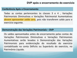 Conferência Após o Encerramento
Demonstração das Variações Patrimoniais – DVP
DVP após o encerramento do exercício
Todas as contas pertencentes às classes 3 e 4 , Variações
Patrimoniais Diminutivas e Variações Patrimonial Aumentativas
devem apresentar saldo zero, pois não transferem saldo para o
exercício seguinte.
Os saldos apresentados antes do encerramento pelas contas de
Variações Patrimoniais Diminutivas e Variações Patrimoniais
Aumentativas serão levados à Demonstração das Variações
Patrimoniais para evidenciação do resultado do exercício
contabilizado na conta Déficits ou Superávits do exercício, no
Patrimônio Líquido.
 