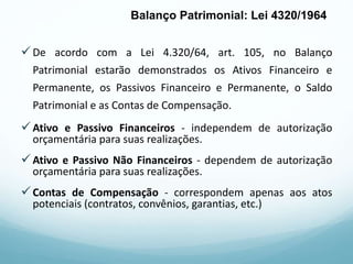 De acordo com a Lei 4.320/64, art. 105, no Balanço
Patrimonial estarão demonstrados os Ativos Financeiro e
Permanente, os Passivos Financeiro e Permanente, o Saldo
Patrimonial e as Contas de Compensação.
Ativo e Passivo Financeiros - independem de autorização
orçamentária para suas realizações.
Ativo e Passivo Não Financeiros - dependem de autorização
orçamentária para suas realizações.
Contas de Compensação - correspondem apenas aos atos
potenciais (contratos, convênios, garantias, etc.)
Balanço Patrimonial: Lei 4320/1964
 
