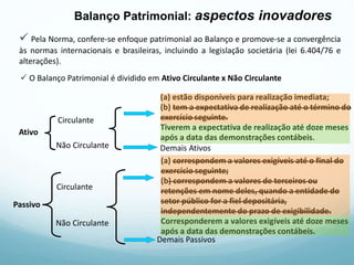  O Balanço Patrimonial é dividido em Ativo Circulante x Não Circulante
Circulante
(a) estão disponíveis para realização imediata;
(b) tem a expectativa de realização até o término do
exercício seguinte.
Tiverem a expectativa de realização até doze meses
após a data das demonstrações contábeis.
Não Circulante Demais Ativos
Ativo
Passivo
Circulante
Não Circulante
(a) correspondem a valores exigíveis até o final do
exercício seguinte;
(b) correspondem a valores de terceiros ou
retenções em nome deles, quando a entidade do
setor público for a fiel depositária,
independentemente do prazo de exigibilidade.
Corresponderem a valores exigíveis até doze meses
após a data das demonstrações contábeis.
Demais Passivos
 Pela Norma, confere-se enfoque patrimonial ao Balanço e promove-se a convergência
às normas internacionais e brasileiras, incluindo a legislação societária (lei 6.404/76 e
alterações).
Balanço Patrimonial: aspectos inovadores
 