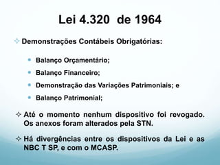 Lei 4.320 de 1964
 Balanço Orçamentário;
 Balanço Financeiro;
 Demonstração das Variações Patrimoniais; e
 Balanço Patrimonial;
 Até o momento nenhum dispositivo foi revogado.
Os anexos foram alterados pela STN.
Demonstrações Contábeis Obrigatórias:
 Há divergências entre os dispositivos da Lei e as
NBC T SP, e com o MCASP.
 
