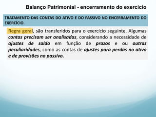 TRATAMENTO DAS CONTAS DO ATIVO E DO PASSIVO NO ENCERRAMENTO DO
EXERCÍCIO.
Balanço Patrimonial - encerramento do exercício
Regra geral, são transferidos para o exercício seguinte. Algumas
contas precisam ser analisadas, considerando a necessidade de
ajustes de saldo em função de prazos e ou outras
peculiaridades, como as contas de ajustes para perdas no ativo
e de provisões no passivo.
 