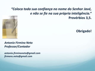 “Coloca toda sua confiança no nome do Senhor Javé,
e não se fie na sua própria inteligência.”
Provérbios 3,5.
Obrigado!
Antonio Firmino Neto
Professor/Contador
antonio.firminoneto@gmail.com
firmens.neto@gmail.com
 