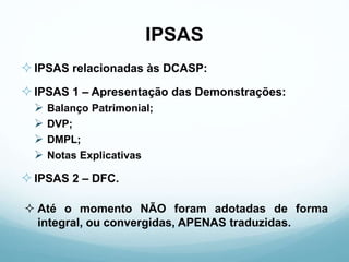 IPSAS
IPSAS relacionadas às DCASP:
IPSAS 1 – Apresentação das Demonstrações:
 Balanço Patrimonial;
 DVP;
 DMPL;
 Notas Explicativas
IPSAS 2 – DFC.
 Até o momento NÃO foram adotadas de forma
integral, ou convergidas, APENAS traduzidas.
 