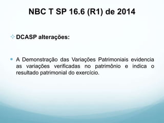 NBC T SP 16.6 (R1) de 2014
DCASP alterações:
 A Demonstração das Variações Patrimoniais evidencia
as variações verificadas no patrimônio e indica o
resultado patrimonial do exercício.
 