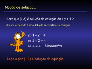 Noção de solução…
Será que (1,2) é solução da equação 2x + y = 4 ?
Um par ordenado é dito solução se verificar a equação.

2 ×1 + 2 = 4
⇔ 2+2 = 4
⇔ 4 = 4 Verdadeiro
Logo o par (1,2) é solução da equação

 