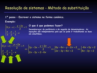 Resolução de sistemas - Método da substituição
1º passo – Escrever o sistema na forma canónica.
Exemplo:
y + 2x

3( y − x ) −
=1


2

x − y = 1 − x
3 2 3


O que é que podemos fazer?
Desembaraçar de parêntesis e de seguida de denominadores. As
equações são independentes pelo que se pode ir trabalhando as duas
em simultâneo.

y + 2x

y + 2x
3( y − x ) −
=1


=1
6y − 6x − y − 2x = 2

3y − 3x −
2
⇔
⇔
⇔
2

2x − 3y + 6x = 2
x − y = 1 − x
2x − 3y = 2 − 6x

3 2 3


−8x + 5y = 2

8x − 3y = 2

 