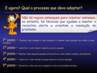 E agora? Qual o processo que devo adoptar?
Não há regras estanques para resolver sistemas,
no entanto, há técnicas que ajudam a manter o
raciocínio alerta e orientam a resolução do
problema.
1º passo –
incógnita.

Escolher uma equação e uma incógnita e resolver essa equação em ordem a essa

2º passo –

Substituir o valor dessa incógnita na outra equação.

3º passo –

Resolver essa segunda equação até encontrar o valor dessa incógnita. (se possível)

4º passo –

Substituir o valor obtido no passo anterior na outra equação.

5º passo –

Encontrar o valor da outra incógnita e tirar as conclusões devidas.

 