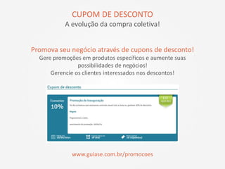Promova seu negócio através de cupons de desconto!
Gere promoções em produtos específicos e aumente suas
possibilidades de negócios!
Gerencie os clientes interessados nos descontos!
www.guiase.com.br/promocoes
CUPOM DE DESCONTO
A evolução da compra coletiva!
 