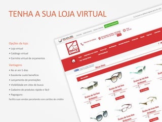 TENHA A SUA LOJA VIRTUAL
Opções da loja:
• Loja virtual
• Catálogo virtual
• Carrinho virtual de orçamentos
Vantagens
• No ar em 5 dias
• Excelente custo benefício
• Lançamento de promoções
• Visibilidade em sites de busca
• Cadastro de produtos rápido e fácil
• Pagseguro:
facilita suas vendas parcelando com cartões de crédito
 